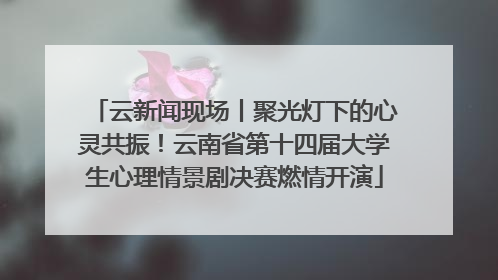 云新闻现场丨聚光灯下的心灵共振！云南省第十四届大学生心理情景剧决赛燃情开演