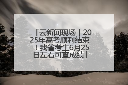 云新闻现场丨2025年高考顺利结束！我省考生6月25日左右可查成绩