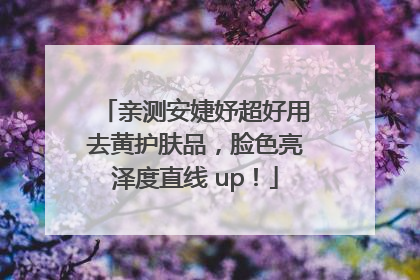 亲测安婕妤超好用去黄护肤品，脸色亮泽度直线 up！