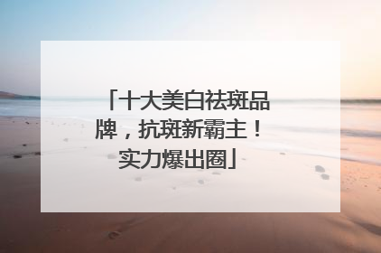 十大美白祛斑品牌，抗斑新霸主！实力爆出圈
