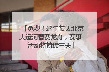 免费！端午节去北京大运河看赛龙舟，赛事活动将持续三天