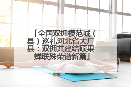 全国双拥模范城（县）巡礼河北省大厂县：双拥共建结硕果 蝉联殊荣谱新篇