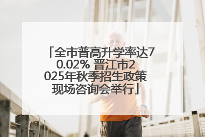 全市普高升学率达70.02% 晋江市2025年秋季招生政策现场咨询会举行