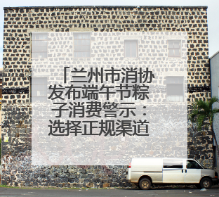 兰州市消协发布端午节粽子消费警示：选择正规渠道购买 妥善保管消费凭证