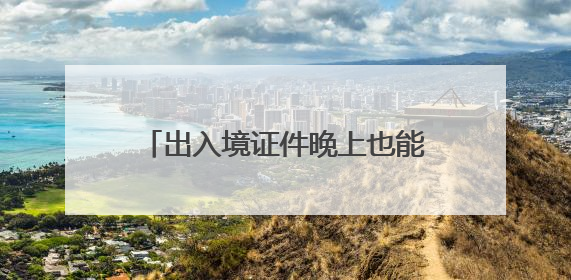 出入境证件晚上也能办了！厦门再次启动暑期“夜办专场”