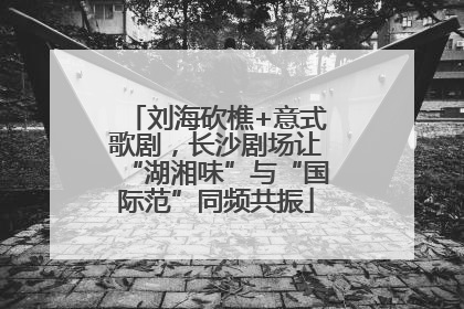 刘海砍樵+意式歌剧，长沙剧场让“湖湘味”与“国际范”同频共振