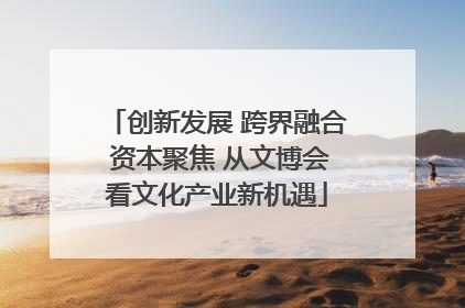 创新发展 跨界融合 资本聚焦 从文博会看文化产业新机遇