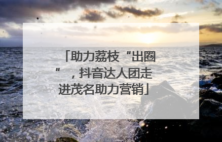 助力荔枝“出圈”，抖音达人团走进茂名助力营销