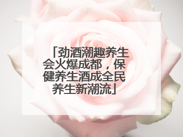 劲酒潮趣养生会火爆成都，保健养生酒成全民养生新潮流