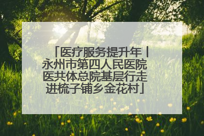 医疗服务提升年丨永州市第四人民医院医共体总院基层行走进梳子铺乡金花村