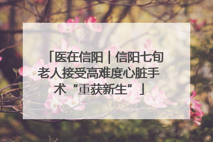 医在信阳｜信阳七旬老人接受高难度心脏手术“重获新生”