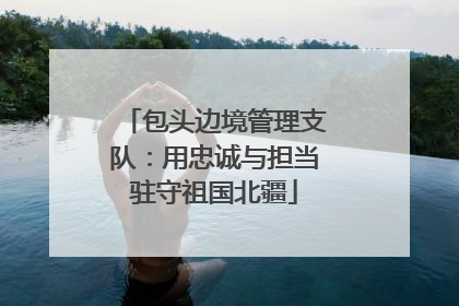 包头边境管理支队：用忠诚与担当驻守祖国北疆