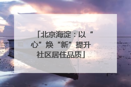 北京海淀：以“心”焕“新”提升社区居住品质