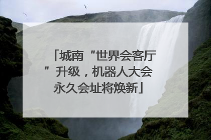 城南“世界会客厅”升级，机器人大会永久会址将焕新