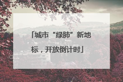 城市“绿肺”新地标，开放倒计时