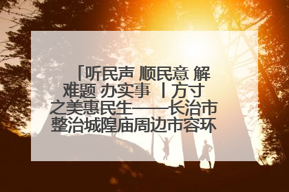 听民声 顺民意 解难题 办实事 丨方寸之美惠民生——长治市整治城隍庙周边市容环境提升城市品质