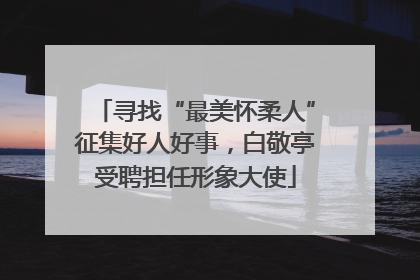 寻找“最美怀柔人”征集好人好事，白敬亭受聘担任形象大使