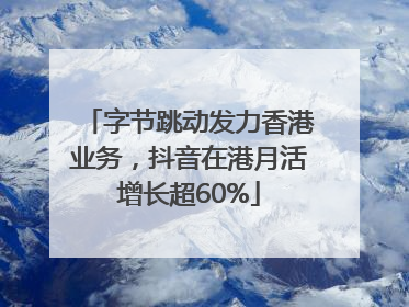 字节跳动发力香港业务，抖音在港月活增长超60%