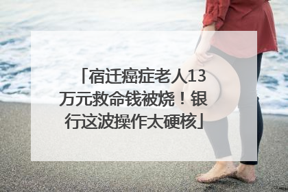 宿迁癌症老人13万元救命钱被烧！银行这波操作太硬核