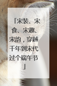 宋装、宋食、宋趣、宋韵，穿越千年到宋代过个端午节