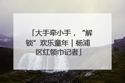大手牵小手，“解锁”欢乐童年｜杨浦区红领巾记者