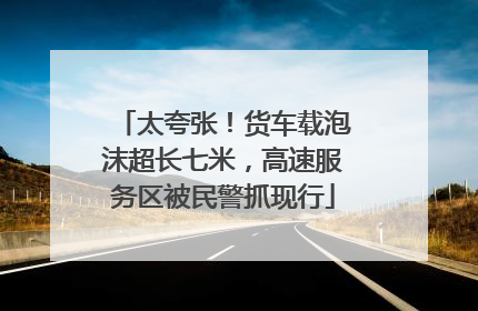 太夸张！货车载泡沫超长七米，高速服务区被民警抓现行