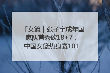 女篮｜张子宇成年国家队首秀砍18+7，中国女篮热身赛101比55大胜波黑