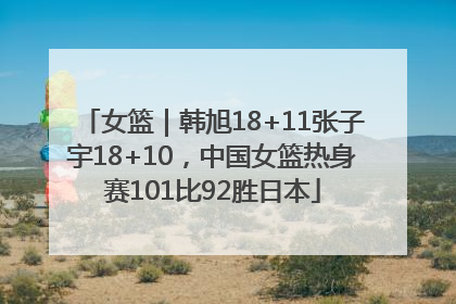 女篮｜韩旭18+11张子宇18+10，中国女篮热身赛101比92胜日本