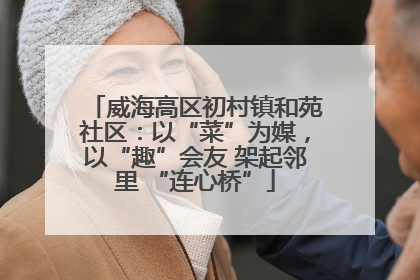 威海高区初村镇和苑社区：以“菜”为媒，以“趣”会友 架起邻里 “连心桥”