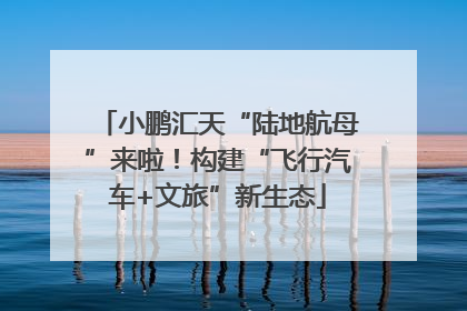 小鹏汇天“陆地航母”来啦！构建“飞行汽车+文旅”新生态
