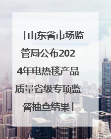 山东省市场监管局公布2024年电热毯产品质量省级专项监督抽查结果