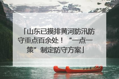 山东已摸排黄河防汛防守重点百余处！“一点一策”制定防守方案