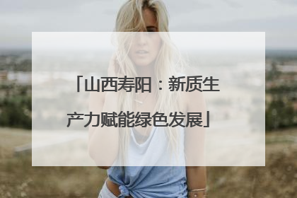 山西寿阳：新质生产力赋能绿色发展