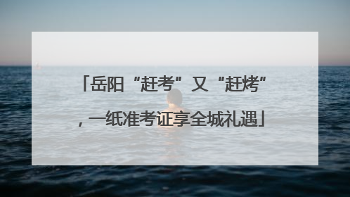 岳阳“赶考”又“赶烤”，一纸准考证享全城礼遇