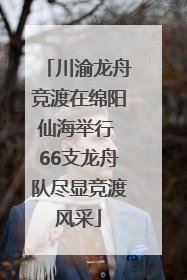 川渝龙舟竞渡在绵阳仙海举行 66支龙舟队尽显竞渡风采