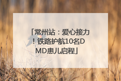 常州站：爱心接力！铁路护航10名DMD患儿启程