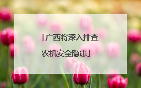 广西将深入排查农机安全隐患