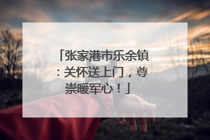 张家港市乐余镇：关怀送上门，尊崇暖军心！