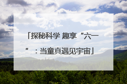 探秘科学 趣享“六一”：当童真遇见宇宙