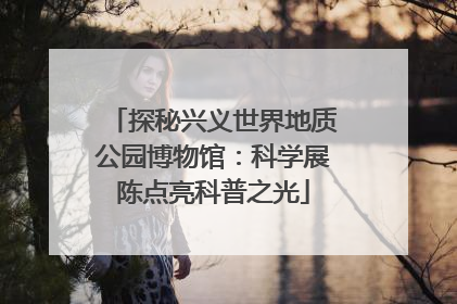 探秘兴义世界地质公园博物馆：科学展陈点亮科普之光