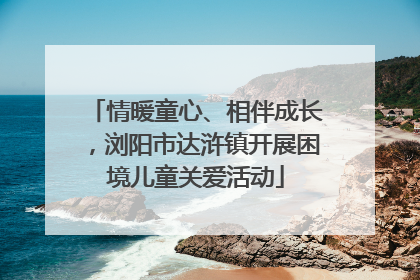 情暖童心、相伴成长，浏阳市达浒镇开展困境儿童关爱活动
