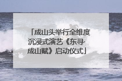 成山头举行全维度沉浸式演艺《东寻·成山赋》启动仪式