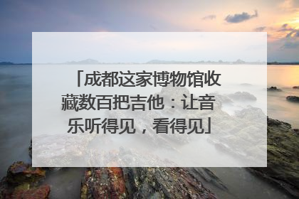 成都这家博物馆收藏数百把吉他：让音乐听得见，看得见