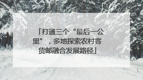 打通三个“最后一公里”，多地探索农村客货邮融合发展路径