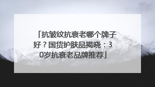 抗皱纹抗衰老哪个牌子好？国货护肤品揭晓：30岁抗衰老品牌推荐