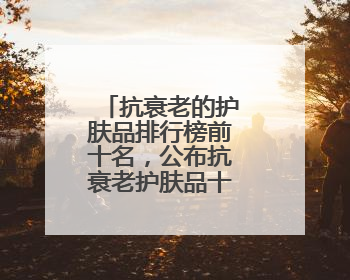 抗衰老的护肤品排行榜前十名，公布抗衰老护肤品十大有效品牌