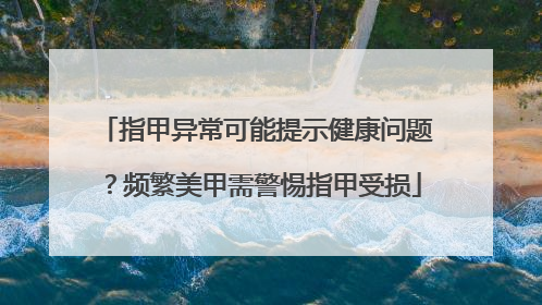 指甲异常可能提示健康问题？频繁美甲需警惕指甲受损
