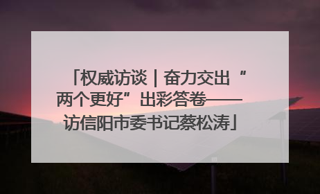 权威访谈｜奋力交出“两个更好”出彩答卷——访信阳市委书记蔡松涛