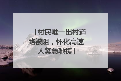 村民唯一出村道路被阻，怀化高速人紧急驰援