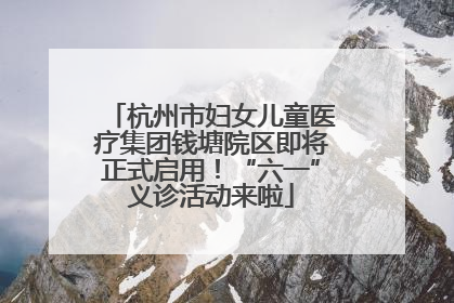 杭州市妇女儿童医疗集团钱塘院区即将正式启用！“六一”义诊活动来啦